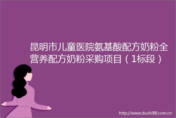 昆明市儿童医院氨基酸配方奶粉全营养配方奶粉采购项目（1标段）（二次招标）招标公告