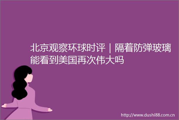 北京观察环球时评｜隔着防弹玻璃能看到美国再次伟大吗