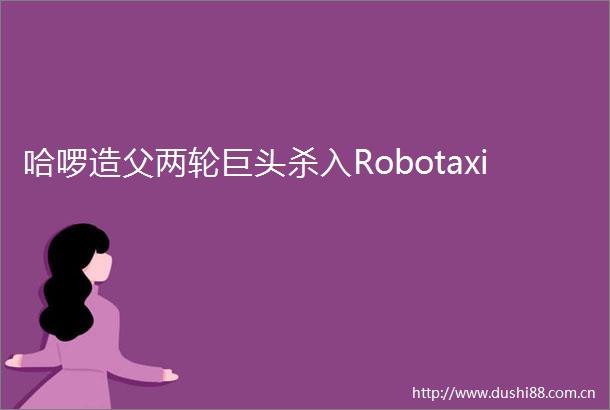 哈啰造父两轮巨头杀入Robotaxi