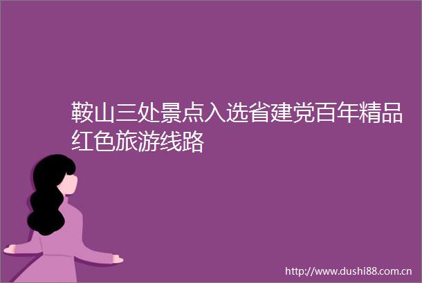鞍山三处景点入选省建党百年精品红色旅游线路