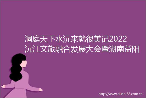 洞庭天下水沅来就很美记2022沅江文旅融合发展大会暨湖南益阳第四届洞庭湖生态文化旅游节