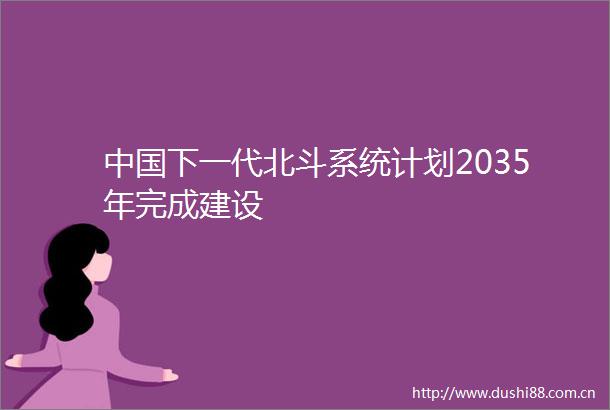 下一代北斗系统计划2035年完成建设