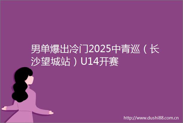男单爆出冷门2025中青巡（长沙望城站）U14开赛