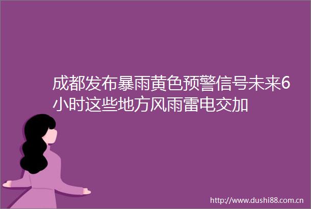 成都发布暴雨黄色预警信号未来6小时这些地方风雨雷电交加