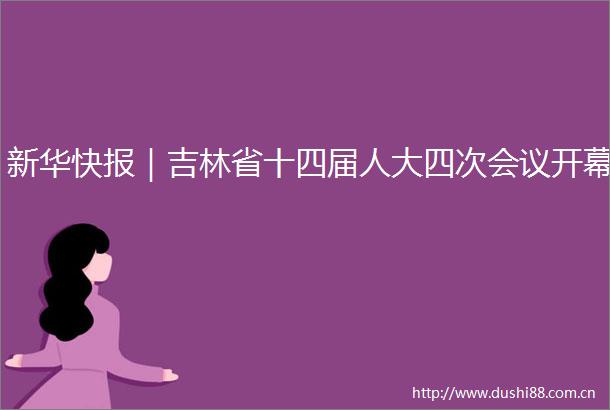 新华快报｜吉林省十四届人大四次会议开幕