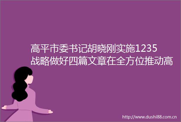 高平市委书记胡晓刚实施1235战略做好四篇文章在全方位推动高质量发展中交好高平答卷