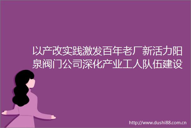 以产改实践激发百年老厂新活力阳泉阀门公司深化产业工人队伍建设推动高质量发展纪实