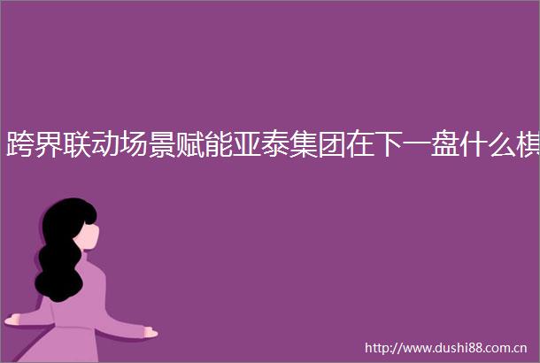 跨界联动场景赋能亚泰集团在下一盘什么棋