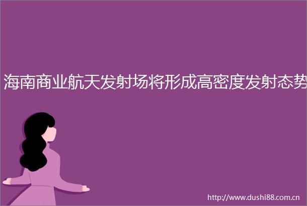 海南商业航天发射场将形成高密度发射态势