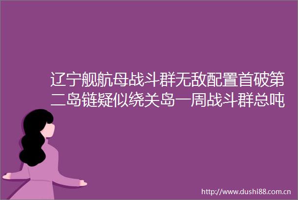 辽宁舰航母战斗群无敌配置首破第二岛链疑似绕关岛一周战斗群总吨位超20万吨