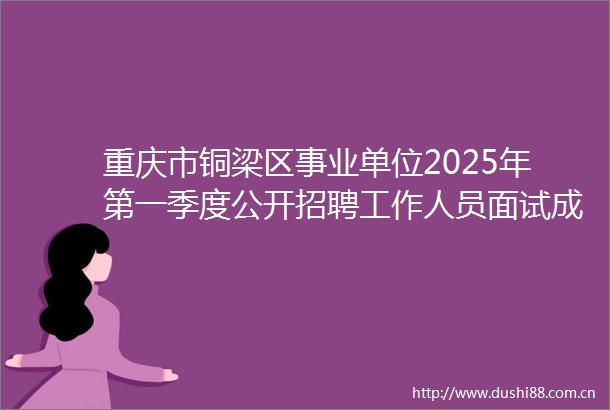 重庆市铜梁区事业单位2025年第一季度公开招聘工作人员面试成绩及进入体检人员名单（5月25日）