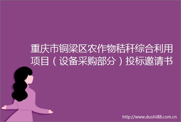 重庆市铜梁区农作物秸秆综合利用项目（设备采购部分）投标邀请书