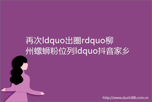 再次ldquo出圈rdquo柳州螺蛳粉位列ldquo抖音家乡年货节rdquo专场销量TOP1