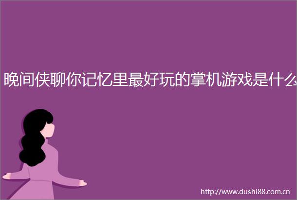 晚间侠聊你记忆里最好玩的掌机游戏是什么