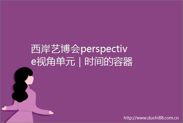 西岸艺博会perspective视角单元｜时间的容器