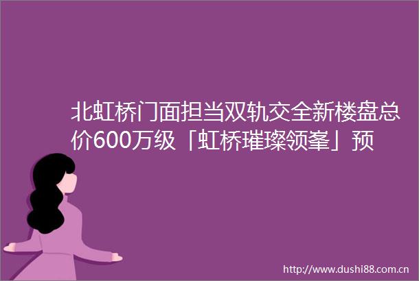 北虹桥门面担当双轨交全新楼盘总价600万级「虹桥璀璨领峯」预计11月5号认购建面约105125㎡精装高层