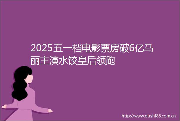 2025五一档电影票房破6亿马丽主演水饺皇后领跑