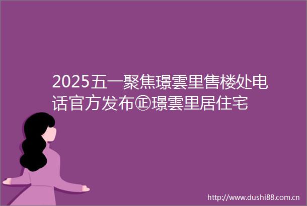 2025五一聚焦璟雲里售楼处电话官方发布㊣璟雲里居住宅