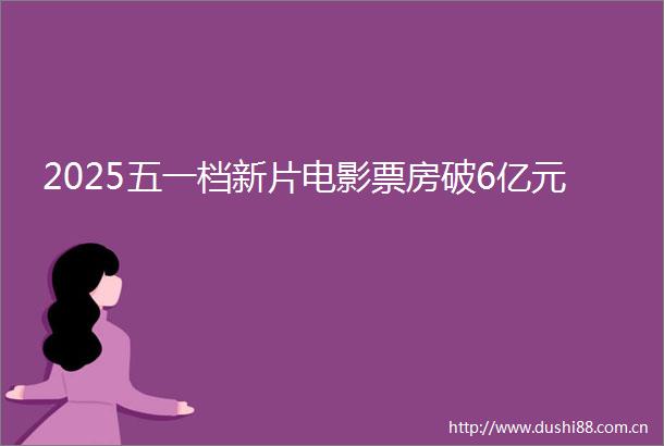 2025五一档新片电影票房破6亿元