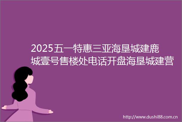 2025五一特惠三亚海垦城建鹿城壹号售楼处电话开盘海垦城建营销中心鹿城壹号欢迎您楼盘详情户型价格定位售楼处地址