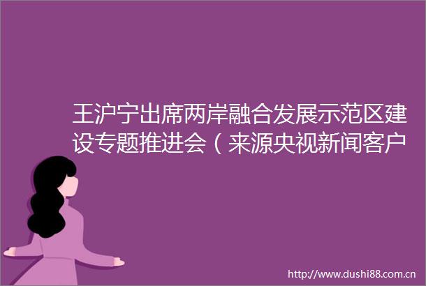 王沪宁出席两岸融合发展示范区建设专题推进会（来源央视新闻客户端）台湾网的微博视频