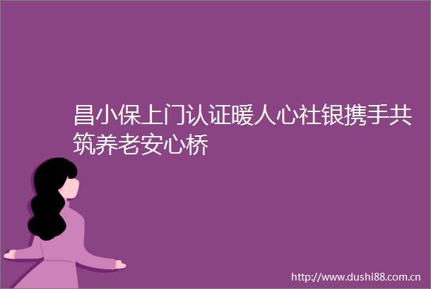 昌小保上门认证暖人心社银携手共筑养老安心桥