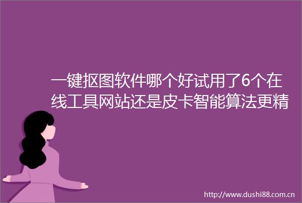 一键抠图软件哪个好试用了6个在线工具网站还是皮卡智能算法更精准