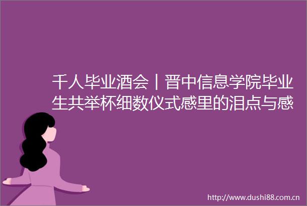 千人毕业酒会︱晋中信息学院毕业生共举杯细数仪式感里的泪点与感动
