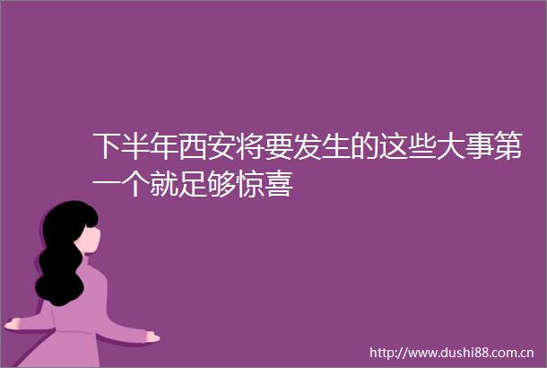 下半年西安将要发生的这些大事第一个就足够惊喜
