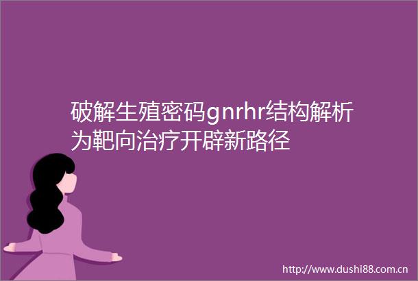 破解生殖密码gnrhr结构解析为靶向治疗开辟新路径