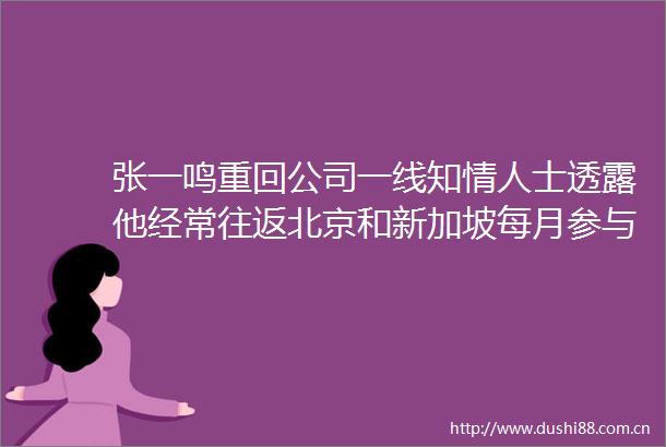 张一鸣重回公司一线知士透露他经常往返北京和新加坡每月参与复盘和讨论会