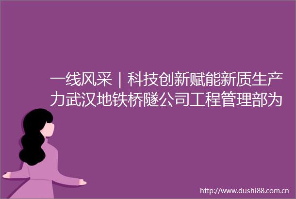 一线风采｜科技创新赋能新质生产力武汉地铁桥隧公司工程管理部为武汉轨道交通事业注入强劲动能