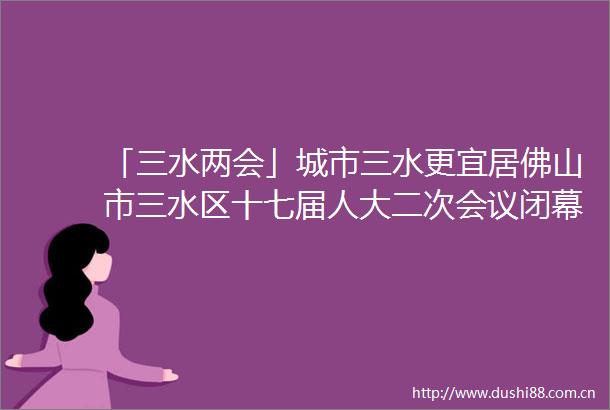 「三水两会」城市三水更宜居佛山市三水区十七届人大二次会议闭幕