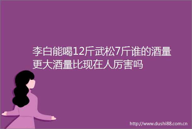 李白能喝12斤武松7斤谁的酒量更大酒量比现在人厉害吗