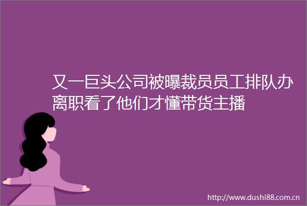 又一巨头公司被曝裁员员工排队办离职看了他们才懂带货主播