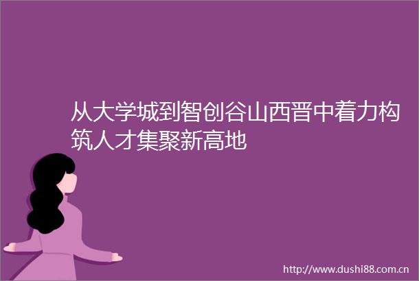 从大学城到智创谷山西晋中着力构筑人才集聚新高地