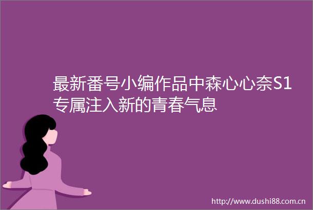 最新番号小编作品中森心心奈S1专属注入新的青春气息