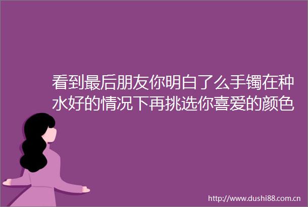 看到最后朋友你明白了么手镯在种水好的情况下再挑选你喜爱的颜色就是最有价值的