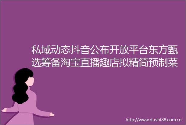 私域动态抖音公布开放平台东方甄选筹备淘宝直播趣店拟精简预制菜项目Keep更新港交所招股书