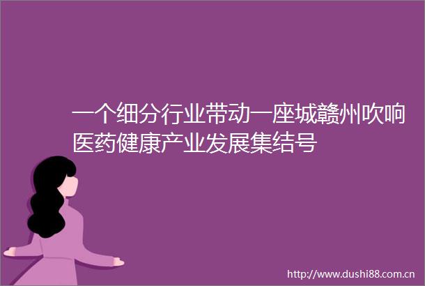 一个细分行业带动一座城赣州吹响医药健康产业发展集结号