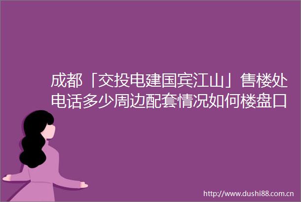 成都「交投电建国宾江山」售楼处电话多少周边配套情况如何楼盘口碑怎样又有哪些最新优惠活动