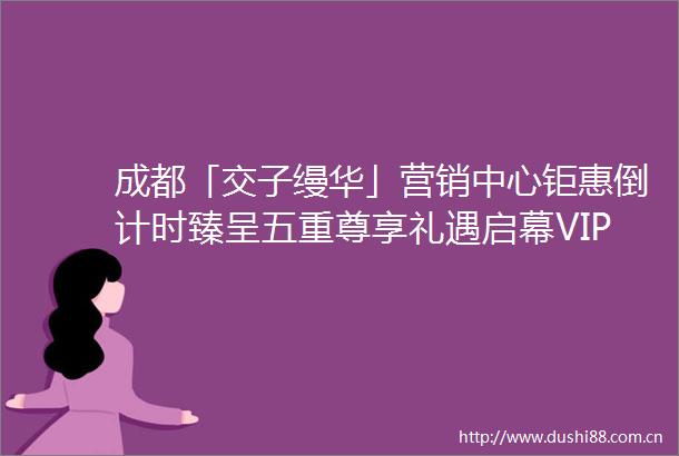 成都「交子缦华」营销中心钜惠倒计时臻呈五重尊享礼遇启幕VIP私属看房通道24小时贵宾热线恭候莅临