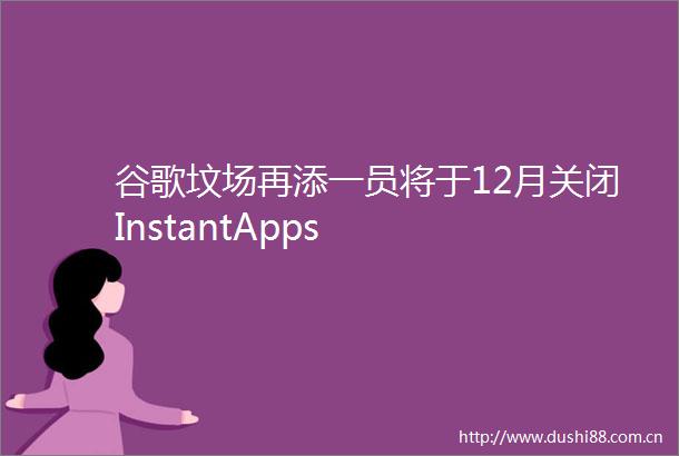 谷歌坟场再添一员将于12月关闭InstantApps