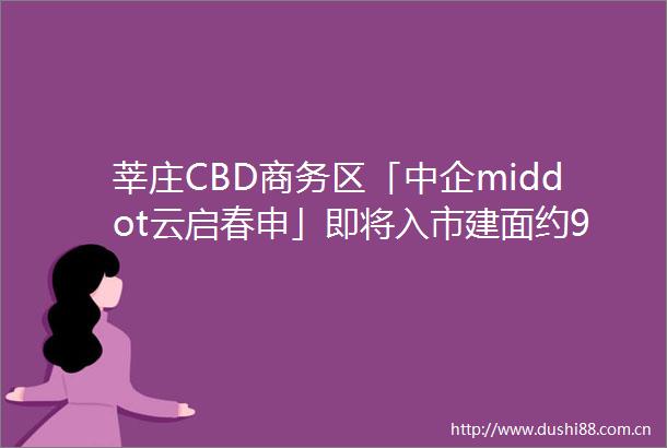 莘庄CBD商务区「中企middot云启春申」即将入市建面约99124㎡34房联动价8万㎡