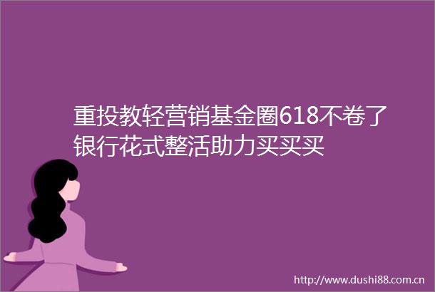 重投教轻营销基金圈618不卷了银行花式整活助力买买买