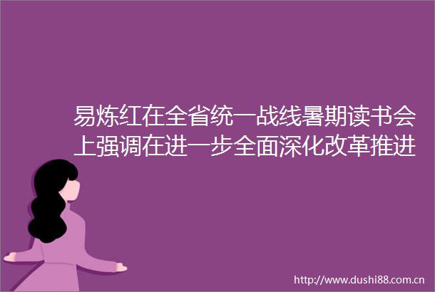 易炼红在全省统一战线暑期读书会上强调在进一步全面深化改革推进式现代化省域先行中画好最大同心圆