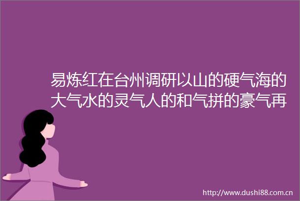 易炼红在台州调研以山的硬气海的大气水的灵气人的和气拼的豪气再创辉煌再展担当