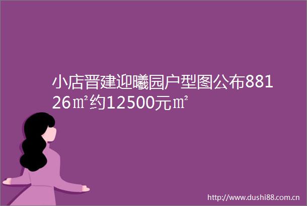 小店晋建迎曦园户型图公布88126㎡约12500元㎡