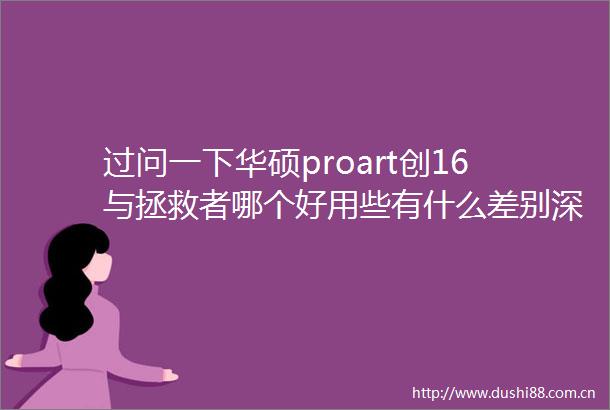 过问一下华硕proart创16与拯救者哪个好用些有什么差别深入细节看质量