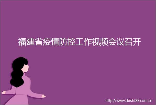 福建省疫情防控工作视频会议召开